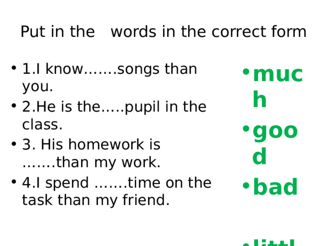 Put in the words in the correct form 1.I know…….songs than you. 2.He is the…..pupil in the class. 3. His homework is …….than my work. 4.I spend …….time on the task than my friend. much good bad  little 