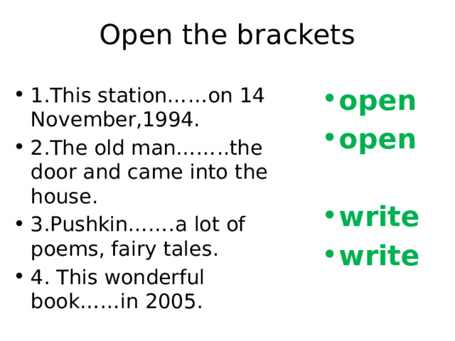Open the brackets 1.This station……on 14 November,1994. 2.The old man……..the door and came into the house. 3.Pushkin…….a lot of poems, fairy tales. 4. This wonderful book……in 2005. open open  write write 