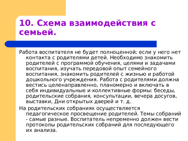 10. Схема взаимодействия с семьей. Работа воспитателя не будет полноценной; если у него нет контакта с родителями детей. Необходимо знакомить родителей с программой обучения, целями и задачами воспитания, изучать передовой опыт семейного воспитания, знакомить родителей с жизнью и работой дошкольного учреждения. Работа с родителями должна вестись целенаправленно, планомерно и включать в себя индивидуальные и коллективные формы: беседы, родительские собрания, консультации, вечера досугов, выставки, Дни открытых дверей и т. д. На родительских собраниях осуществляется педагогическое просвещение родителей. Темы собраний - самые разные. Воспитатель непременно должен вести протоколы родительских собраний для последующего их анализа. 