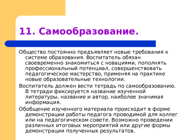 11. Самообразование. Общество постоянно предъявляет новые требования к системе образования. Воспитатель обязан своевременно знакомиться с новациями, пополнять профессиональный потенциал, совершенствовать педагогическое мастерство, применяя на практике новые образовательные технологии. Воспитатель должен вести тетрадь по самообразованию. В тетради фиксируется название изученной литературы, название и автор, наиболее значимая информация. Обобщение изученного материала происходит в форме демонстрации работы педагога проводимой для коллег или на педагогическом совете. Возможно проведении различных итоговых мероприятий или другие формы демонстрации полученных результатов. 