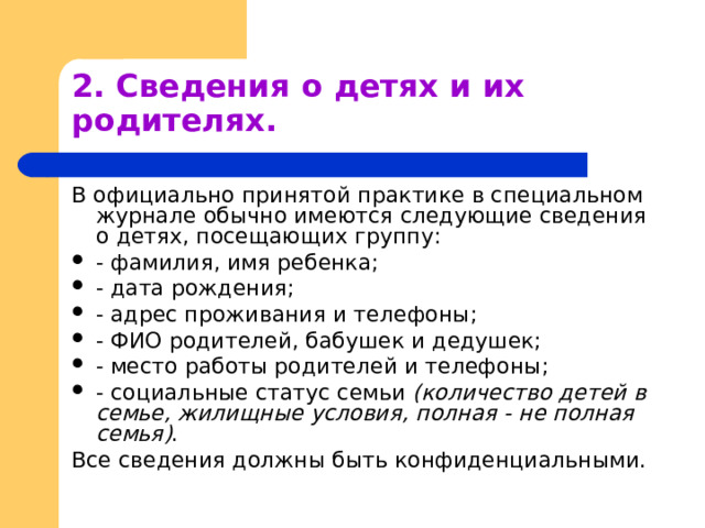2. Сведения о детях и их родителях. В официально принятой практике в специальном журнале обычно имеются следующие сведения о детях, посещающих группу: - фамилия, имя ребенка; - дата рождения; - адрес проживания и телефоны; - ФИО родителей, бабушек и дедушек; - место работы родителей и телефоны; - социальные статус семьи (количество детей в семье, жилищные условия, полная - не полная семья) . Все сведения должны быть конфиденциальными. 