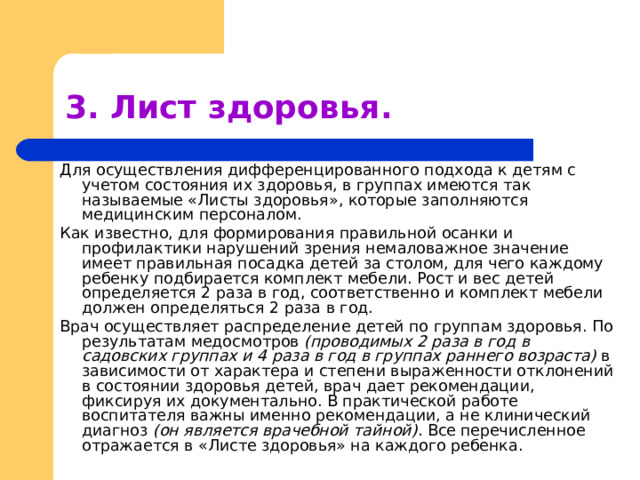3. Лист здоровья. Для осуществления дифференцированного подхода к детям с учетом состояния их здоровья, в группах имеются так называемые «Листы здоровья», которые заполняются медицинским персоналом. Как известно, для формирования правильной осанки и профилактики нарушений зрения немаловажное значение имеет правильная посадка детей за столом, для чего каждому ребенку подбирается комплект мебели. Рост и вес детей определяется 2 раза в год, соответственно и комплект мебели должен определяться 2 раза в год. Врач осуществляет распределение детей по группам здоровья. По результатам медосмотров (проводимых 2 раза в год в садовских группах и 4 раза в год в группах раннего возраста) в зависимости от характера и степени выраженности отклонений в состоянии здоровья детей, врач дает рекомендации, фиксируя их документально. В практической работе воспитателя важны именно рекомендации, а не клинический диагноз (он является врачебной тайной) . Все  перечисленное отражается в «Листе здоровья» на каждого ребенка. 
