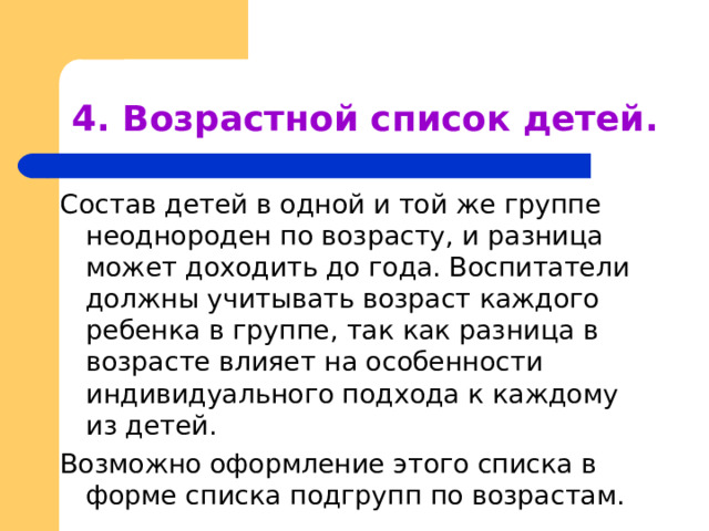 4. Возрастной список детей. Состав детей в одной и той же группе неоднороден по возрасту, и разница может доходить до года. Воспитатели должны учитывать возраст каждого ребенка в группе, так как разница в возрасте влияет на особенности индивидуального подхода к каждому из детей. Возможно оформление этого списка в форме списка подгрупп по возрастам. 
