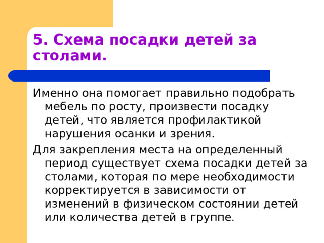 5. Схема посадки детей за столами. Именно она помогает правильно подобрать мебель по росту, произвести посадку детей, что является профилактикой нарушения осанки и зрения. Для закрепления места на определенный период существует схема посадки детей за столами, которая по мере необходимости корректируется в зависимости от изменений в физическом состоянии детей или количества детей в группе. 