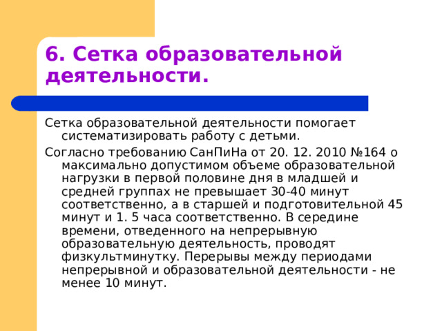 6. Сетка образовательной деятельности. Сетка образовательной деятельности помогает систематизировать работу с детьми. Согласно требованию СанПиНа от 20. 12. 2010 №164 о максимально допустимом объеме образовательной нагрузки в первой половине дня в младшей и средней группах не превышает 30-40 минут соответственно, а в старшей и подготовительной 45 минут и 1. 5 часа соответственно. В середине времени, отведенного на непрерывную образовательную деятельность, проводят физкультминутку. Перерывы между периодами непрерывной и образовательной деятельности - не менее 10 минут. 