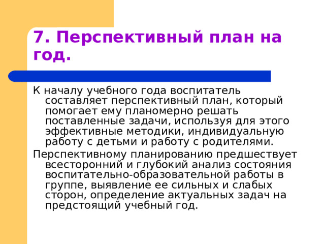 7. Перспективный план на год. К началу учебного года воспитатель составляет перспективный план, который помогает ему планомерно решать поставленные задачи, используя для этого эффективные методики, индивидуальную работу с детьми и работу с родителями. Перспективному планированию предшествует всесторонний и глубокий анализ состояния воспитательно-образовательной работы в группе, выявление ее сильных и слабых сторон, определение актуальных задач на предстоящий учебный год. 