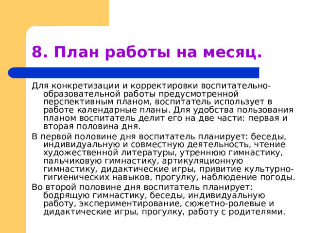 8. План работы на месяц. Для конкретизации и корректировки воспитательно-образовательной работы предусмотренной перспективным планом, воспитатель использует в работе календарные планы. Для удобства пользования планом воспитатель делит его на две части: первая и вторая половина дня. В первой половине дня воспитатель планирует: беседы, индивидуальную и совместную деятельность, чтение художественной литературы, утреннюю гимнастику, пальчиковую гимнастику, артикуляционную гимнастику, дидактические игры, привитие культурно-гигиенических навыков, прогулку, наблюдение погоды. Во второй половине дня воспитатель планирует: бодрящую гимнастику, беседы, индивидуальную работу, экспериментирование, сюжетно-ролевые и дидактические игры, прогулку, работу с родителями. 