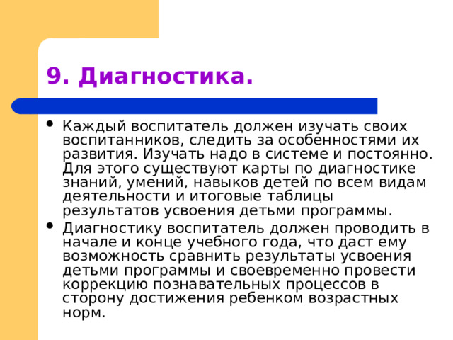 9. Диагностика. Каждый воспитатель должен изучать своих воспитанников, следить за особенностями их развития. Изучать надо в системе и постоянно. Для этого существуют карты по диагностике знаний, умений, навыков детей по всем видам деятельности и итоговые таблицы результатов усвоения детьми программы. Диагностику воспитатель должен проводить в начале и конце учебного года, что даст ему возможность сравнить результаты усвоения детьми программы и своевременно провести коррекцию познавательных процессов в сторону достижения ребенком возрастных норм. 