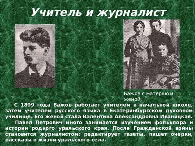 Учитель и  журналист   Бажов с матерью и женой  С 1899 года Бажов работает учителем в начальной школе, затем учителем русского языка в Екатеринбургском духовном училище. Его женой стала Валентина Александровна Иваницкая.  Павел Петрович много занимается изучением фольклора и истории родного уральского края. После Гражданской войны становится журналистом: редактирует газеты, пишет очерки, рассказы о жизни уральского села. 