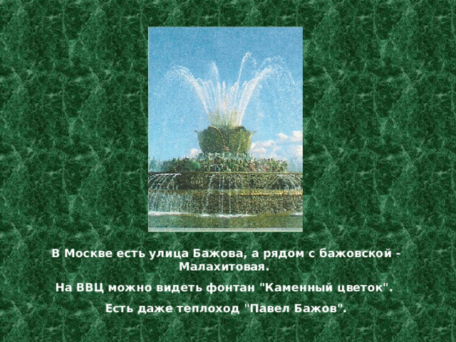 В Москве есть улица Бажова, а рядом с бажовской - Малахитовая. На ВВЦ можно видеть фонтан 