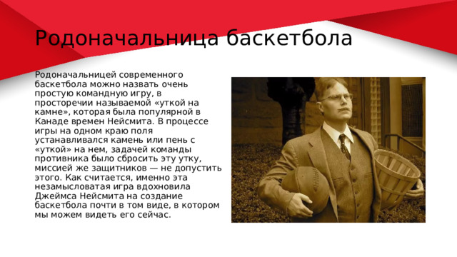 Родоначальница баскетбола Родоначальницей современного баскетбола можно назвать очень простую командную игру, в просторечии называемой «уткой на камне», которая была популярной в Канаде времен Нейсмита. В процессе игры на одном краю поля устанавливался камень или пень с «уткой» на нем, задачей команды противника было сбросить эту утку, миссией же защитников — не допустить этого. Как считается, именно эта незамысловатая игра вдохновила Джеймса Нейсмита на создание баскетбола почти в том виде, в котором мы можем видеть его сейчас. 