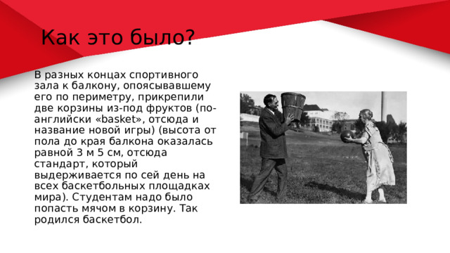  Как это было? В разных концах спортивного зала к балкону, опоясывавшему его по периметру, прикрепили две корзины из-под фруктов (по-английски «basket», отсюда и название новой игры) (высота от пола до края балкона оказалась равной 3 м 5 см, отсюда стандарт, который выдерживается по сей день на всех баскетбольных площадках мира). Студентам надо было попасть мячом в корзину. Так родился баскетбол. 