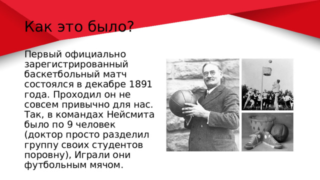 Как это было? Первый официально зарегистрированный баскетбольный матч состоялся в декабре 1891 года. Проходил он не совсем привычно для нас. Так, в командах Нейсмита было по 9 человек (доктор просто разделил группу своих студентов поровну), Играли они футбольным мячом. 