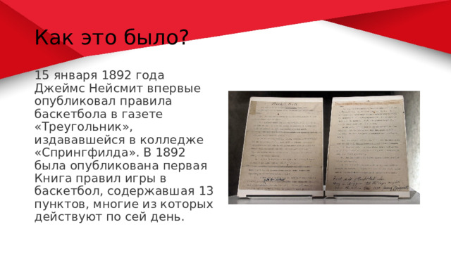 Как это было? 15 января 1892 года Джеймс Нейсмит впервые опубликовал правила баскетбола в газете «Треугольник», издававшейся в колледже «Спрингфилда». В 1892 была опубликована первая Книга правил игры в баскетбол, содержавшая 13 пунктов, многие из которых действуют по сей день.  