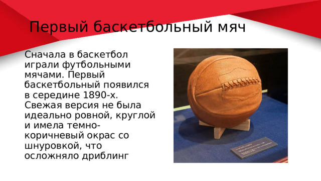  Первый баскетбольный мяч Сначала в баскетбол играли футбольными мячами. Первый баскетбольный появился в середине 1890-х. Свежая версия не была идеально ровной, круглой и имела темно-коричневый окрас со шнуровкой, что осложняло дриблинг 