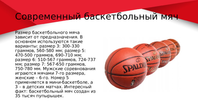 Современный баскетбольный мяч Размер баскетбольного мяча зависит от предназначения. В основном используются такие варианты: размер 3: 300-330 граммов, 560-580 мм; размер 5: 470-500 граммов, 690-710 мм; размер 6: 510-567 граммов, 724-737 мм; размер 7: 567-650 граммов, 750-780 мм. Мужские соревнования играются мячами 7-го размера, женские – 6-го. Номер 5 применяется в мини-баскетболе, а 3 – в детских матчах. Интересный факт: баскетбольный мяч создан из 35 тысяч пупырышек. 