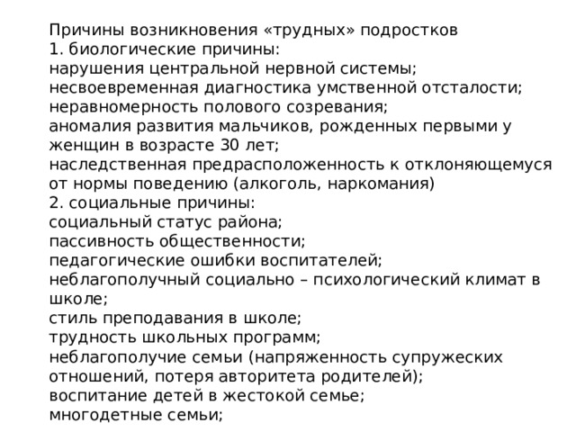 Причины возникновения «трудных» подростков 1. биологические причины: нарушения центральной нервной системы; несвоевременная диагностика умственной отсталости; неравномерность полового созревания; аномалия развития мальчиков, рожденных первыми у женщин в возрасте 30 лет; наследственная предрасположенность к отклоняющемуся от нормы поведению (алкоголь, наркомания) 2. социальные причины: социальный статус района; пассивность общественности; педагогические ошибки воспитателей; неблагополучный социально – психологический климат в школе; стиль преподавания в школе; трудность школьных программ; неблагополучие семьи (напряженность супружеских отношений, потеря авторитета родителей); воспитание детей в жестокой семье; многодетные семьи;   