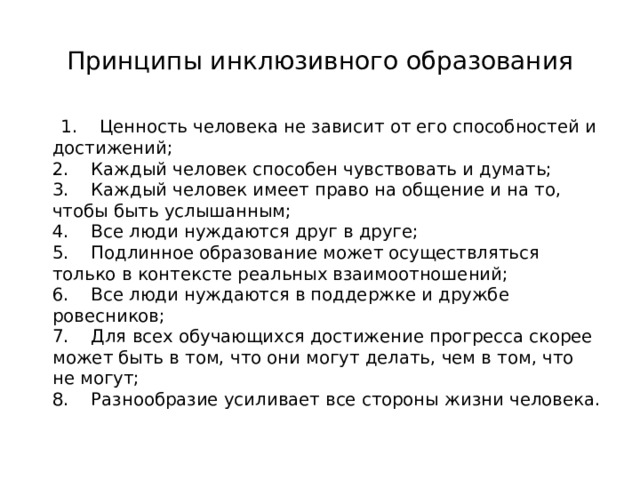 Принципы инклюзивного образования  1.    Ценность человека не зависит от его способностей и достижений;  2.    Каждый человек способен чувствовать и думать;  3.    Каждый человек имеет право на общение и на то, чтобы быть услышанным;  4.    Все люди нуждаются друг в друге;  5.    Подлинное образование может осуществляться только в контексте реальных взаимоотношений;  6.    Все люди нуждаются в поддержке и дружбе ровесников;  7.    Для всех обучающихся достижение прогресса скорее может быть в том, что они могут делать, чем в том, что не могут;  8.    Разнообразие усиливает все стороны жизни человека. 