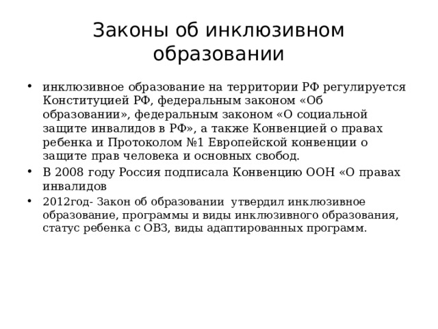 Законы об инклюзивном образовании инклюзивное образование на территории РФ регулируется Конституцией РФ, федеральным законом «Об образовании», федеральным законом «О социальной защите инвалидов в РФ», а также Конвенцией о правах ребенка и Протоколом №1 Европейской конвенции о защите прав человека и основных свобод. В 2008 году Россия подписала Конвенцию ООН «О правах инвалидов 2012год- Закон об образовании утвердил инклюзивное образование, программы и виды инклюзивного образования, статус ребенка с ОВЗ, виды адаптированных программ. 