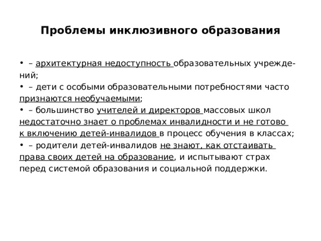 Проблемы инклюзивного образования – архитектурная недоступность образовательных учрежде- ний; – дети с особыми образовательными потребностями часто признаются необучаемыми ; – большинство учителей и директоров массовых школ недостаточно знает о проблемах инвалидности и не готово к включению детей-инвалидов в процесс обучения в классах; – родители детей-инвалидов не знают, как отстаивать права своих детей на образование , и испытывают страх перед системой образования и социальной поддержки. 