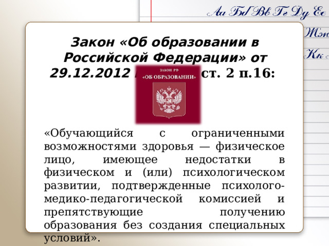 Закон «Об образовании в Российской Федерации» от 29.12.2012 г. № 273 ст. 2 п.16:    «Обучающийся с ограниченными возможностями здоровья — физическое лицо, имеющее недостатки в физическом и (или) психологическом развитии, подтвержденные психолого-медико-педагогической комиссией и препятствующие получению образования без создания специальных условий». 