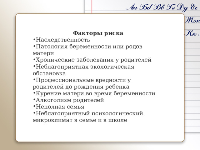    Факторы риска Наследственность Патология беременности или родов матери Хронические заболевания у родителей Неблагоприятная экологическая обстановка Профессиональные вредности у родителей до рождения ребенка Курение матери во время беременности Алкоголизм родителей Неполная семья Неблагоприятный психологический микроклимат в семье и в школе 