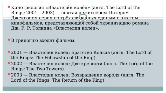 Кинотрилогия «Властели́н коле́ц» (англ. The Lord of the Rings; 2001—2003) — снятая режиссёром Питером Джексоном серия из трёх связанных единым сюжетом кинофильмов, представляющая собой экранизацию романа Дж. Р. Р. Толкина «Властелин колец». В трилогию входят фильмы: 2001 — Властелин колец: Братство Кольца (англ. The Lord of the Rings: The Fellowship of the Ring) 2002 — Властелин колец: Две крепости (англ. The Lord of the Rings: The Two Towers) 2003 — Властелин колец: Возвращение короля (англ. The Lord of the Rings: The Return of the King) 