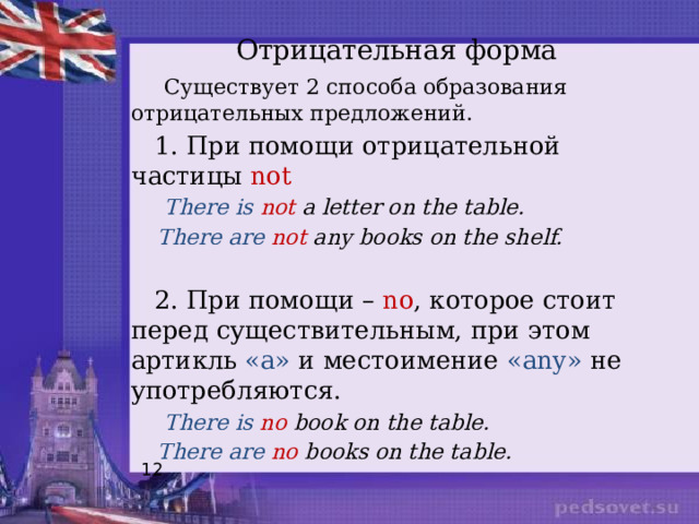 Отрицательная форма    Существует 2 способа образования отрицательных предложений.  1. При помощи отрицательной частицы not  There  is  not a letter on the table.  There are not any books on the shelf.  2. При помощи – no , которое стоит перед существительным, при этом артикль «а» и местоимение «any» не употребляются.  There is no book on the table.  There are no books on the table. 12 