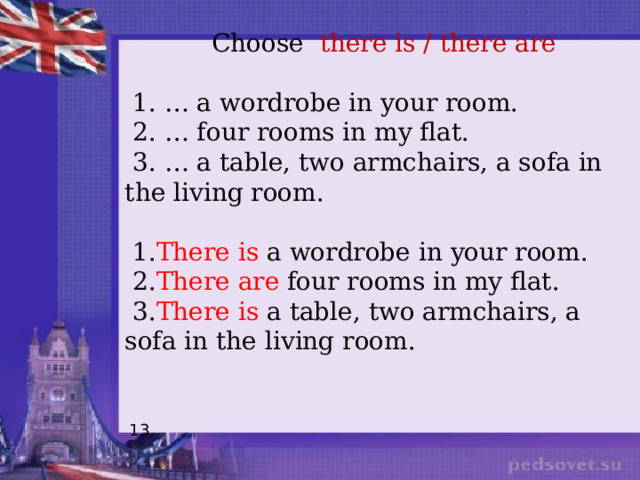  Choose there is / there are  1. … a wordrobe in your room.  2. … four rooms in my flat.  3. … a table, two armchairs, a sofa in the living room.  1. There is a wordrobe in your room.  2. There are four rooms in my flat.  3. There is a table, two armchairs, a sofa in the living room. 13 