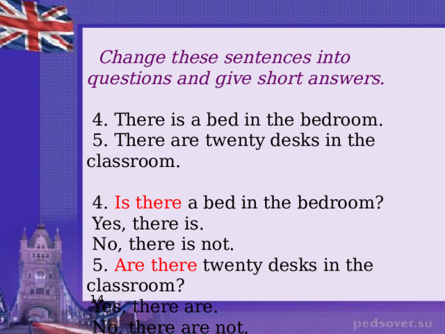 Change these sentences into questions and give short answers.  4. There is a bed in the bedroom.  5. There are twenty desks in the classroom.  4. Is there a bed in the bedroom?  Yes, there is.  No, there is not.  5. Are there twenty desks in the classroom?  Yes, there are.  No, there are not. 14 
