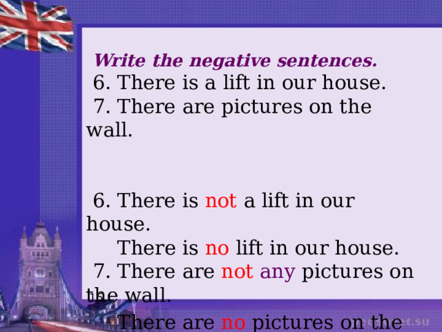  Write the negative sentences.  6. There is a lift in our house.  7. There are pictures on the wall.  6. There is not a lift in our house.  There is no lift in our house.  7. There are not  any pictures on the wall.  There are no pictures on the wall. 15 