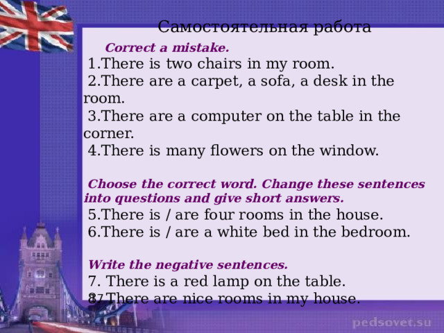 Самостоятельная работа  Correct a mistake.  1.There is two chairs in my room.  2.There are a carpet, a sofa, a desk in the room.  3.There are a computer on the table in the corner.  4.There is many flowers on the window.  Choose the correct word. Change these sentences into questions and give short answers.  5.There is / are four rooms in the house.  6.There is / are a white bed in the bedroom.  Write the negative sentences.  7. There is a red lamp on the table.  8. There are nice rooms in my house. 17 