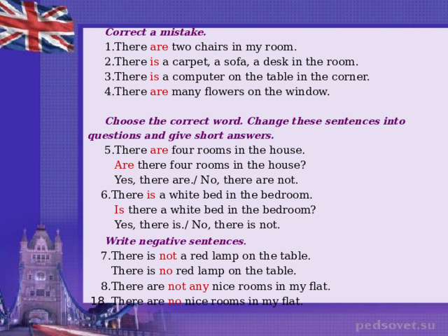  Correct a mistake.  1.There are two chairs in my room.  2.There is a carpet, a sofa, a desk in the room.  3.There is a computer on the table in the corner.  4.There are many flowers on the window.  Choose the correct word. Change these sentences into questions and give short answers.  5.There are four rooms in the house.  Are there four rooms in the house?  Yes, there are./ No, there are not.  6.There is a white bed in the bedroom.  Is there a white bed in the bedroom?  Yes, there is./ No, there is not.  Write negative sentences .  7.There is not a red lamp on the table.  There is no red lamp on the table.  8.There are not any nice rooms in my flat.  There are no nice rooms in my flat. 18 