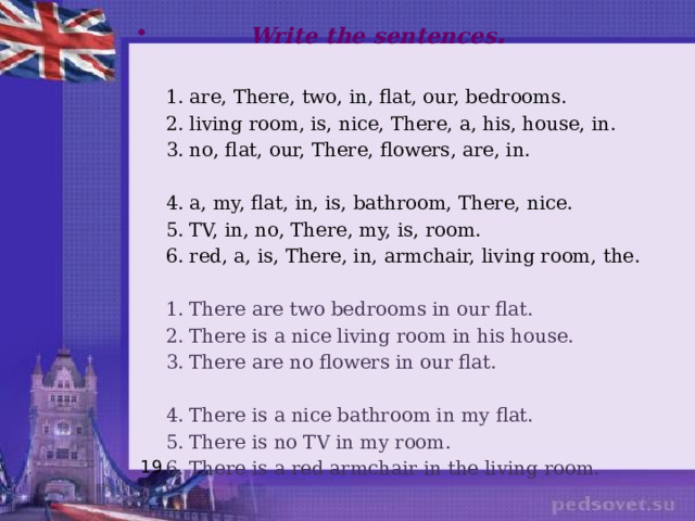  Write the sentences .  1. are, There, two, in, flat, our, bedrooms.  2. living room, is, nice, There, a, his, house, in.  3. no, flat, our, There, flowers, are, in.  4. a, my, flat, in, is, bathroom, There, nice.  5. TV, in, no, There, my, is, room.  6. red, a, is, There, in, armchair, living room, the.  1. There are two bedrooms in our flat.  2. There is a nice living room in his house.  3. There are no flowers in our flat.  4. There is a nice bathroom in my flat.  5. There is no TV in my room.  6. There is a red armchair in the living room. 19 