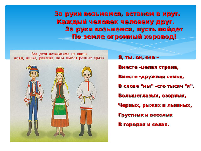  За руки возьмемся, встанем в круг.  Каждый человек человеку друг.  За руки возьмемся, пусть пойдет  По земле огромный хоровод! Я, ты, он, она – Вместе -целая страна, Вместе -дружная семья, В слове 