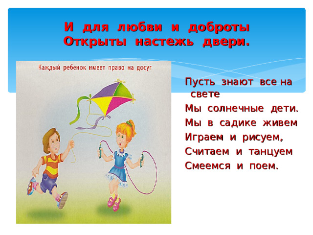 И для любви и доброты  Открыты настежь двери.  Пусть знают все на свете  Мы солнечные дети.  Мы в садике живем  Играем и рисуем,  Считаем и танцуем  Смеемся и поем. 