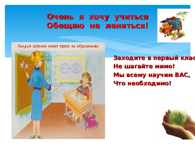Очень я хочу учиться  Обещаю не лениться! Заходите в первый класс, Не шагайте мимо! Мы всему научим ВАС, Что необходимо! 