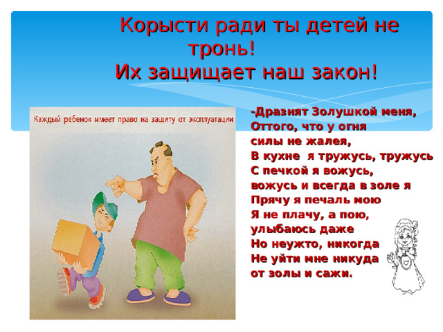  Корысти ради ты детей не тронь!  Их защищает наш закон! -Дразнят Золушкой меня, Оттого, что у огня силы не жалея, В кухне я тружусь, тружусь С печкой я вожусь, вожусь и всегда в золе я Прячу я печаль мою Я не плачу, а пою, улыбаюсь даже Но неужто, никогда Не уйти мне никуда от золы и сажи. 