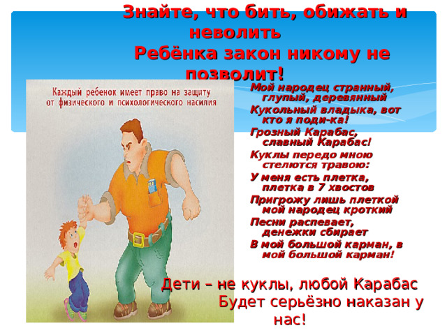  Знайте, что бить, обижать и неволить  Ребёнка закон никому не позволит! Мой народец странный, глупый, деревянный Кукольный владыка, вот кто я поди-ка! Грозный Карабас, славный Карабас! Куклы передо мною стелются травою: У меня есть плетка, плетка в 7 хвостов Пригрожу лишь плеткой мой народец кроткий Песни распевает, денежки сбирает В мой большой карман, в мой большой карман!   Дети – не куклы, любой Карабас  Будет серьёзно наказан у нас! 