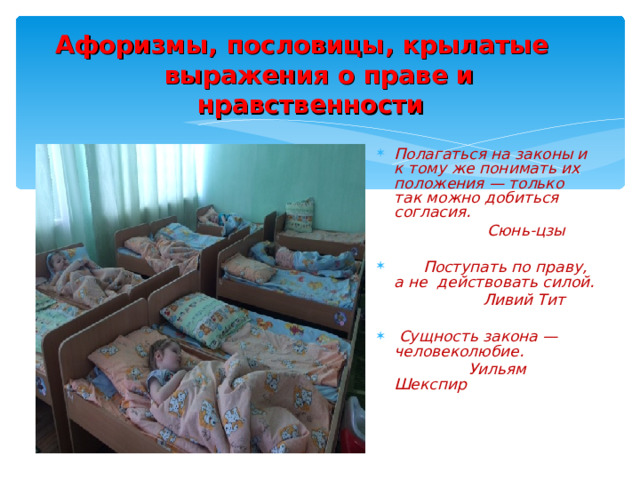 Афоризмы, пословицы, крылатые выражения о праве и нравственности  Полагаться на законы и к тому же понимать их положения — только так можно добиться согласия.  Сюнь-цзы   Поступать по праву, а не действовать силой.  Ливий Тит   Сущность закона — человеколюбие.  Уильям Шекспир  