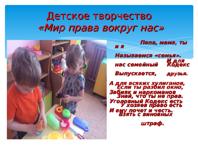 Детское творчество   «Мир права вокруг нас»  Папа, мама, ты и я  Называемся « семья » .  И для нас семейный   Кодекс  Выпускается,    друзья.  А для всяких хулиганов, Если ты разбил окно, Забияк и наркоманов Знай, что ты не прав. Уголовный Кодекс есть У хозяев право есть И ему почет и честь. Взять с виновных  штраф. 