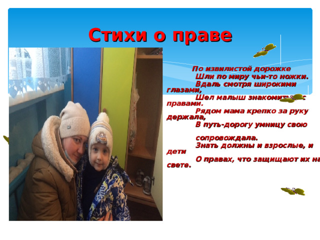 Стихи о праве   По извилистой дорожке  Шли по миру чьи-то ножки.  Вдаль смотря широкими глазами,  Шел малыш знакомиться с правами.  Рядом мама крепко за руку держала,  В путь-дорогу умницу свою  сопровождала.  Знать должны и взрослые, и дети  О правах, что защищают их на свете . 