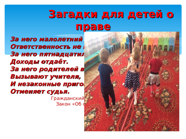  Загадки для детей о праве За него малолетний Ответственность не несёт. За него пятнадцатилетний Доходы отдаёт. За него родителей в школу Вызывают учителя, И незаконные приговоры Отменяет судья.  Гражданский кодекс  Закон «Об образовании »  