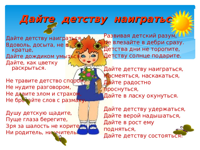 Дайте детству наиграться. Развивая детский разум, Не влезайте в дебри сразу. Детства дни не торопите, Детству солнце подарите. Дайте детству наиграться, Насмеяться, наскакаться, Дайте радостно проснуться, Дайте в ласку окунуться. Дайте детству удержаться, Дайте верой надышаться, Дайте в рост ему подняться, Дайте детству состояться! Дайте детству наиграться Вдоволь, досыта, не в кратце, Дайте дождиком умыться, Дайте, как цветку раскрыться. Не травите детство спором, Не нудите разговором, Не давите злом и страхом, Не бросайте слов с размаху. Душу детскую щадите, Пуще глаза берегите, Зря за шалость не корите Ни родитель, ни учитель. 