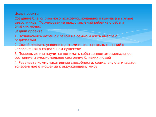 Цель проекта Создание благоприятного психоэмоционального климата в группе сверстников. Формирование представлений ребенка о себе и близких людях Задачи проекта 1. Познакомить детей с правом на семью и жить вместе с родителями. 2. Содействовать усвоению детьми первоначальных знаний о человеке как о социальном существе 3. Помощь детям научится понимать собственное эмоциональное состояние и эмоциональное состояние близких людей 4. Развивать коммуникативные способности, социальную агитацию, толерантное отношение к окружающему миру  