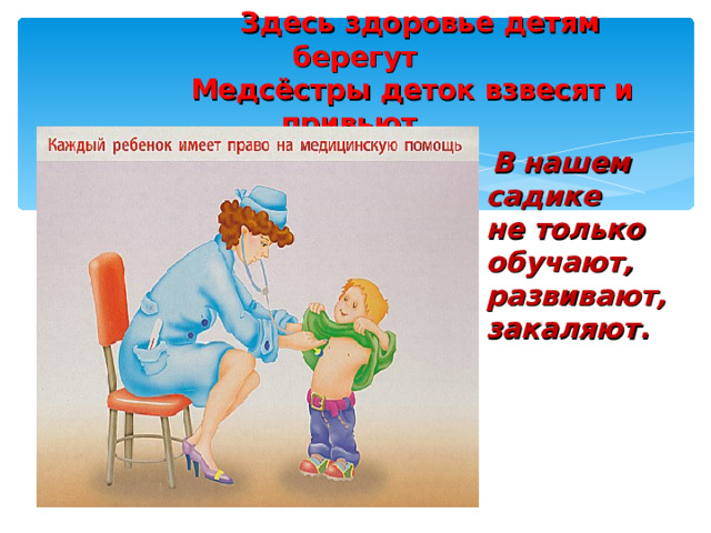  Здесь здоровье детям берегут  Медсёстры деток взвесят и привьют.  В нашем садике не только обучают, развивают, закаляют.  