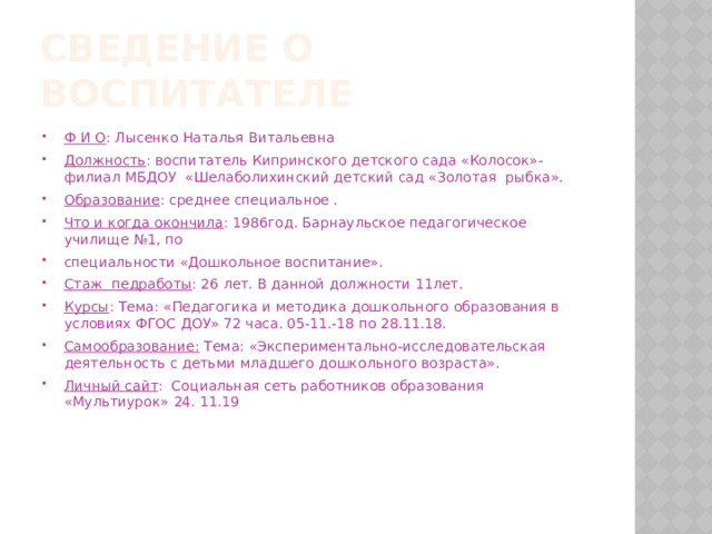 Сведение о воспитателе Ф И О : Лысенко Наталья Витальевна Должность : воспитатель Кипринского детского сада «Колосок»-филиал МБДОУ «Шелаболихинский детский сад «Золотая рыбка». Образование : среднее специальное . Что и когда окончила : 1986год. Барнаульское педагогическое училище №1, по специальности «Дошкольное воспитание». Стаж педработы : 26 лет. В данной должности 11лет. Курсы : Тема: «Педагогика и методика дошкольного образования в условиях ФГОС ДОУ» 72 часа. 05-11.-18 по 28.11.18. Самообразование: Тема: «Экспериментально-исследовательская деятельность с детьми младшего дошкольного возраста». Личный сайт : Социальная сеть работников образования «Мультиурок» 24. 11.19  