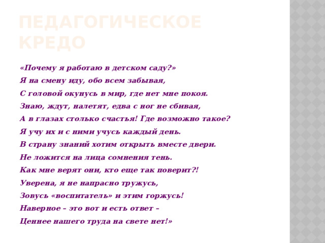 ПЕДАГОГИЧЕСКОЕ КРЕДО «Почему я работаю в детском саду?»  Я на смену иду, обо всем забывая,  С головой окунусь в мир, где нет мне покоя.  Знаю, ждут, налетят, едва с ног не сбивая,  А в глазах столько счастья! Где возможно такое?  Я учу их и с ними учусь каждый день.  В страну знаний хотим открыть вместе двери.  Не ложится на лица сомнения тень.  Как мне верят они, кто еще так поверит?!  Уверена, я не напрасно тружусь,  Зовусь «воспитатель» и этим горжусь!  Наверное – это вот и есть ответ –  Ценнее нашего труда на свете нет!» 