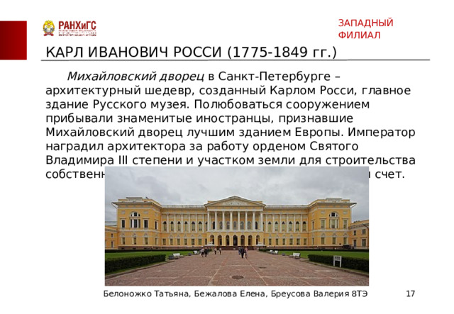 ЗАПАДНЫЙ ФИЛИАЛ КАРЛ ИВАНОВИЧ РОССИ (1775-1849 гг.)  Михайловский дворец в Санкт-Петербурге – архитектурный шедевр, созданный Карлом Росси, главное здание Русского музея. Полюбоваться сооружением прибывали знаменитые иностранцы, признавшие Михайловский дворец лучшим зданием Европы. Император наградил архитектора за работу орденом Святого Владимира III степени и участком земли для строительства собственного дома в Санкт-Петербурге за казенный счет. Белоножко Татьяна, Бежалова Елена, Бреусова Валерия 8ТЭ  