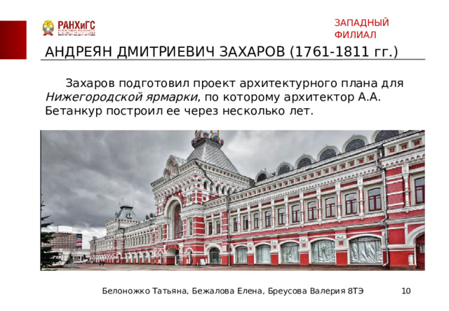 ЗАПАДНЫЙ ФИЛИАЛ АНДРЕЯН ДМИТРИЕВИЧ ЗАХАРОВ (1761-1811 гг.)  Захаров подготовил проект архитектурного плана для Нижегородской ярмарки , по которому архитектор А.А. Бетанкур построил ее через несколько лет. Белоножко Татьяна, Бежалова Елена, Бреусова Валерия 8ТЭ  